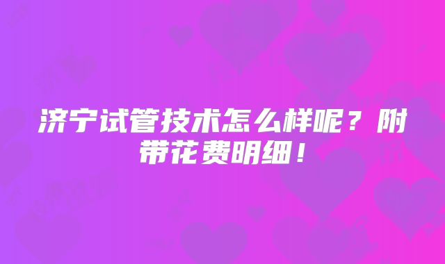 济宁试管技术怎么样呢？附带花费明细！