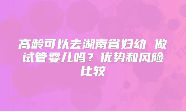 高龄可以去湖南省妇幼 做试管婴儿吗？优势和风险比较