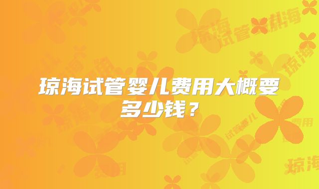 琼海试管婴儿费用大概要多少钱？