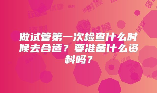 做试管第一次检查什么时候去合适?要准备什么资料吗?