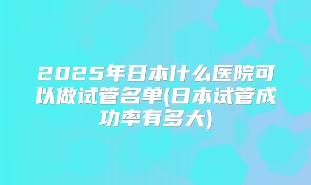 2025年日本什么医院可以做试管名单(日本试管成功率有多大)