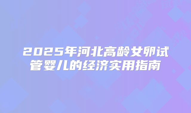 2025年河北高龄女卵试管婴儿的经济实用指南