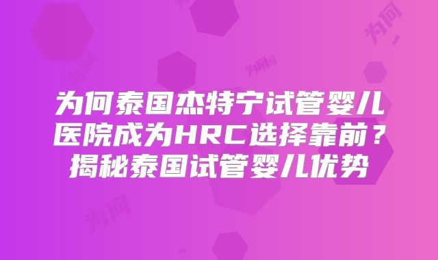 为何泰国杰特宁试管婴儿医院成为HRC选择靠前?揭秘泰国试管婴儿优势