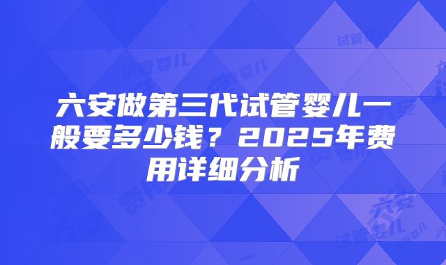 六安做第三代试管婴儿一般要多少钱？2025年费用详细分析