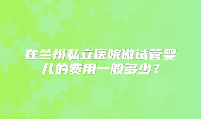 在兰州私立医院做试管婴儿的费用一般多少？