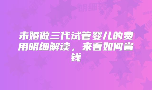 未婚做三代试管婴儿的费用明细解读，来看如何省钱