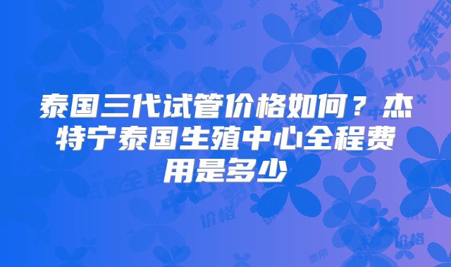 泰国三代试管价格如何？杰特宁泰国生殖中心全程费用是多少