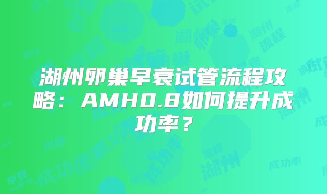 湖州卵巢早衰试管流程攻略：AMH0.8如何提升成功率？
