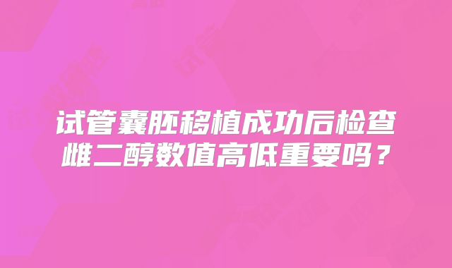 试管囊胚移植成功后检查雌二醇数值高低重要吗？