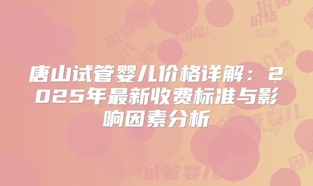 唐山试管婴儿价格详解：2025年最新收费标准与影响因素分析