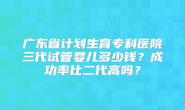广东省计划生育专科医院三代试管婴儿多少钱？成功率比二代高吗？