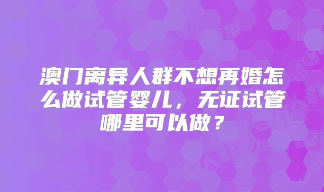 澳门离异人群不想再婚怎么做试管婴儿，无证试管哪里可以做？