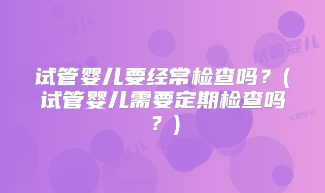 试管婴儿要经常检查吗？(试管婴儿需要定期检查吗？)