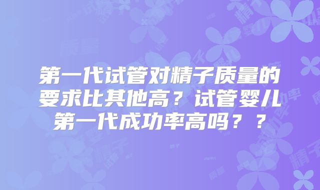 第一代试管对精子质量的要求比其他高?试管婴儿第一代成功率高吗??