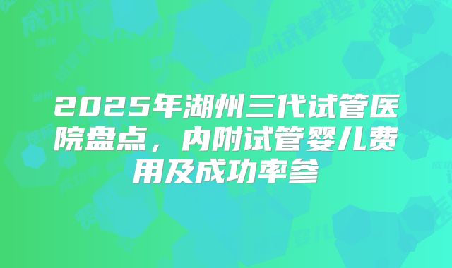 2025年湖州三代试管医院盘点，内附试管婴儿费用及成功率参