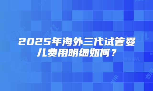 2025年海外三代试管婴儿费用明细如何？