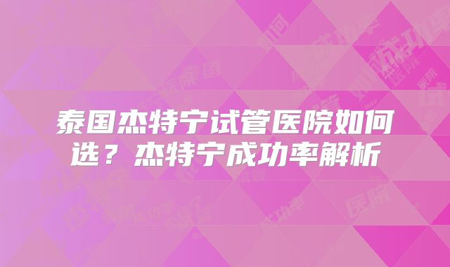 泰国杰特宁试管医院如何选?杰特宁成功率解析