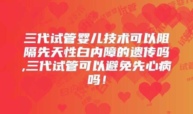三代试管婴儿技术可以阻隔先天性白内障的遗传吗,三代试管可以避免先心病吗！