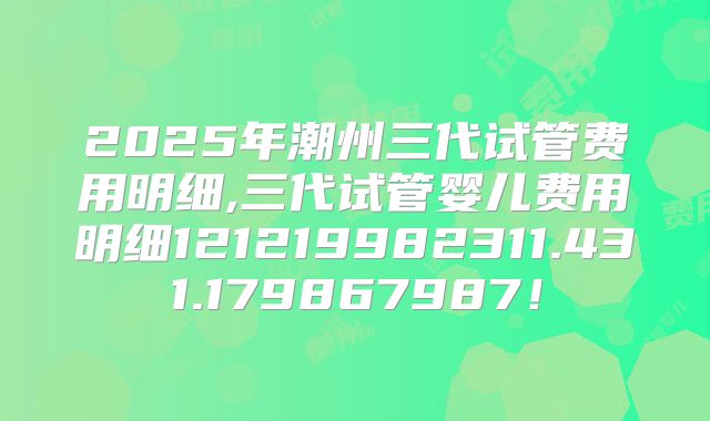 2025年潮州三代试管费用明细,三代试管婴儿费用明细121219982311.431.179867987！