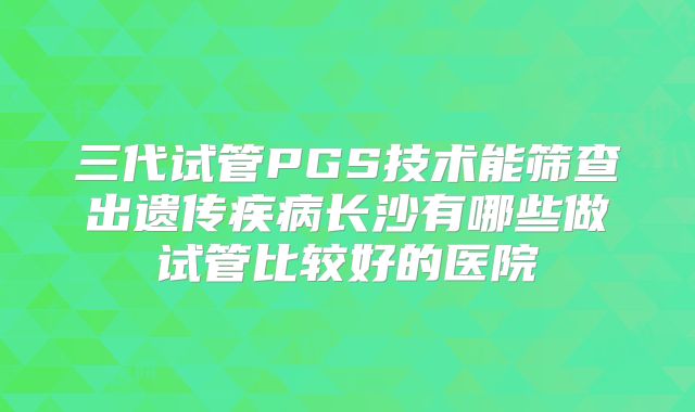 三代试管PGS技术能筛查出遗传疾病长沙有哪些做试管比较好的医院