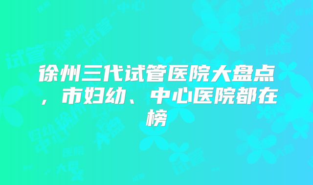 徐州三代试管医院大盘点，市妇幼、中心医院都在榜