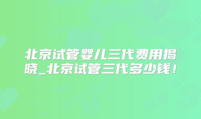 北京试管婴儿三代费用揭晓_北京试管三代多少钱！