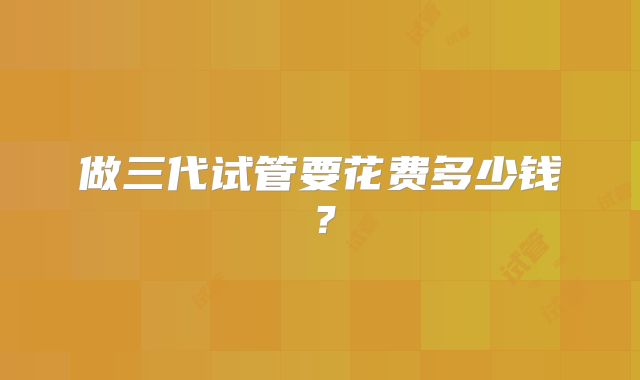 做三代试管要花费多少钱？