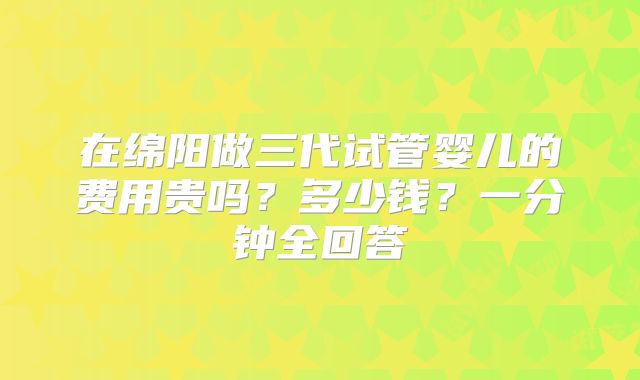 在绵阳做三代试管婴儿的费用贵吗？多少钱？一分钟全回答