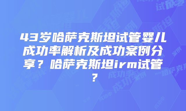 43岁哈萨克斯坦试管婴儿成功率解析及成功案例分享？哈萨克斯坦irm试管？