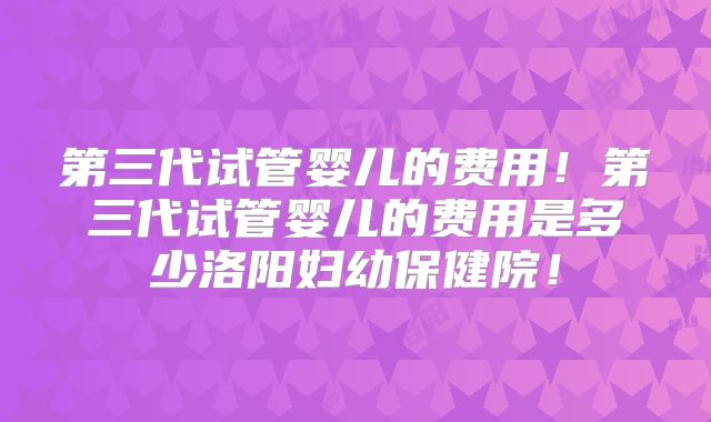 第三代试管婴儿的费用！第三代试管婴儿的费用是多少洛阳妇幼保健院！