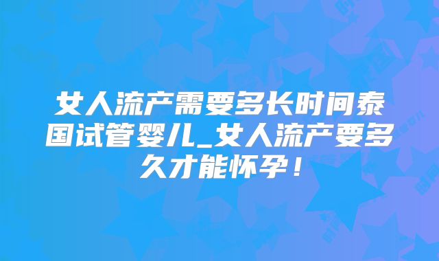 女人流产需要多长时间泰国试管婴儿_女人流产要多久才能怀孕!