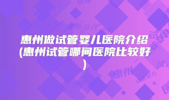 惠州做试管婴儿医院介绍(惠州试管哪间医院比较好)