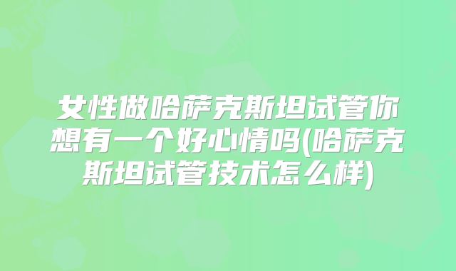 女性做哈萨克斯坦试管你想有一个好心情吗(哈萨克斯坦试管技术怎么样)