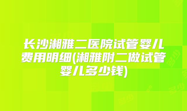 长沙湘雅二医院试管婴儿费用明细(湘雅附二做试管婴儿多少钱)