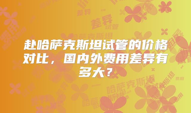 赴哈萨克斯坦试管的价格对比,国内外费用差异有多大?
