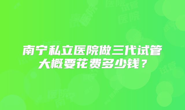 南宁私立医院做三代试管大概要花费多少钱?