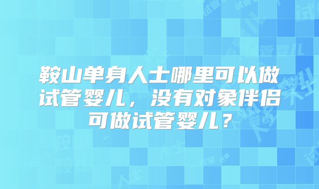 鞍山单身人士哪里可以做试管婴儿,没有对象伴侣可做试管婴儿?