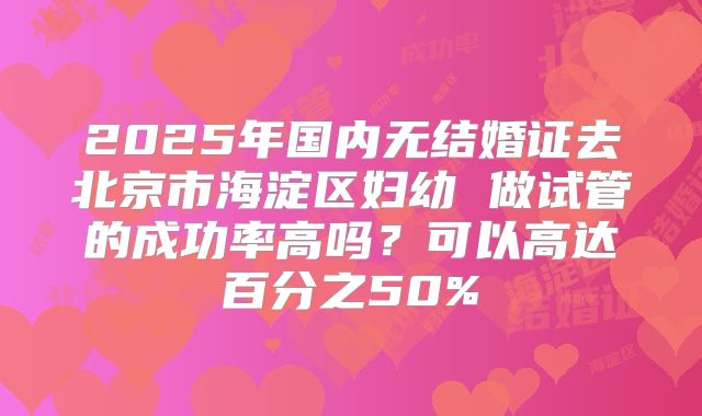 2025年国内无结婚证去北京市海淀区妇幼 做试管的成功率高吗？可以高达百分之50%