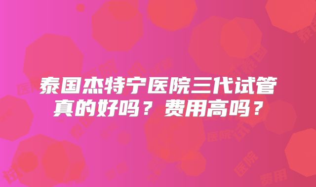 泰国杰特宁医院三代试管真的好吗？费用高吗？
