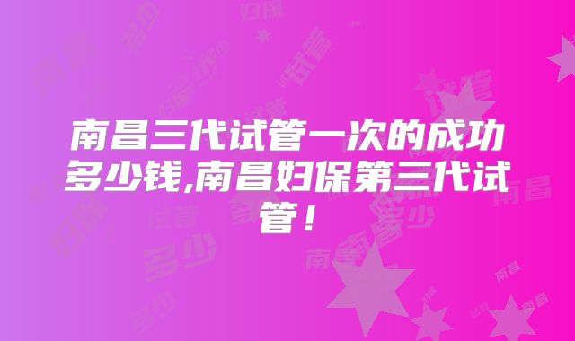 南昌三代试管一次的成功多少钱,南昌妇保第三代试管！