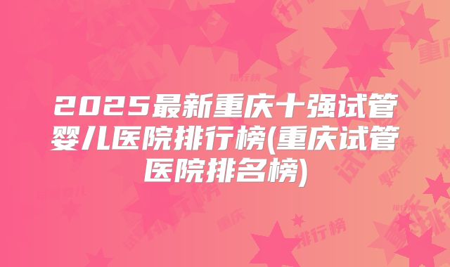 2025最新重庆十强试管婴儿医院排行榜(重庆试管医院排名榜)