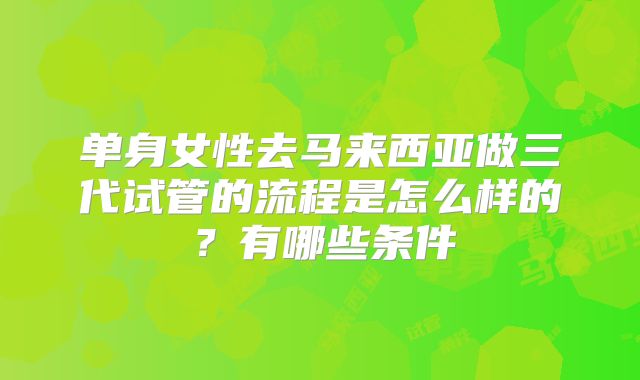 单身女性去马来西亚做三代试管的流程是怎么样的?有哪些条件