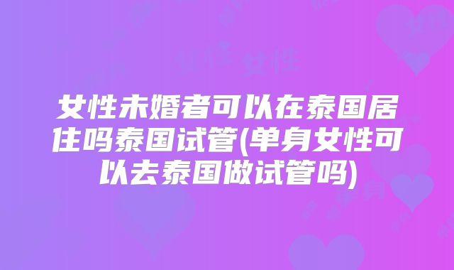 女性未婚者可以在泰国居住吗泰国试管(单身女性可以去泰国做试管吗)