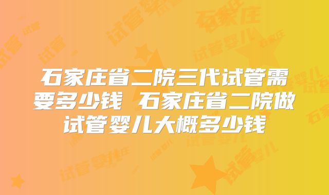 石家庄省二院三代试管需要多少钱 石家庄省二院做试管婴儿大概多少钱
