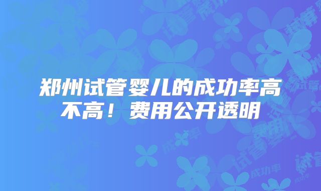 郑州试管婴儿的成功率高不高！费用公开透明
