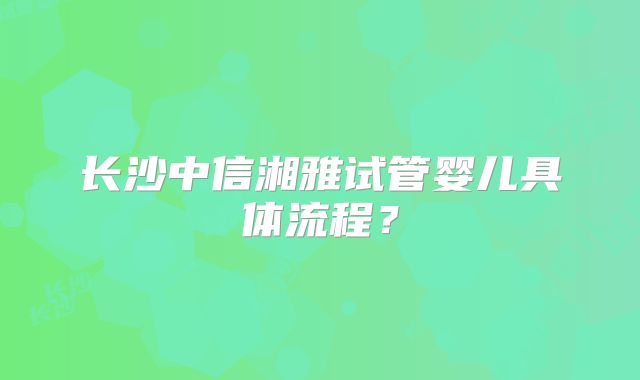 长沙中信湘雅试管婴儿具体流程？