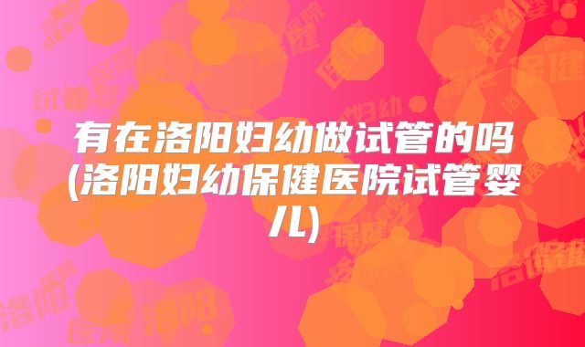 有在洛阳妇幼做试管的吗(洛阳妇幼保健医院试管婴儿)