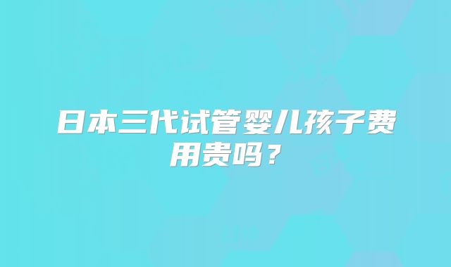 日本三代试管婴儿孩子费用贵吗?