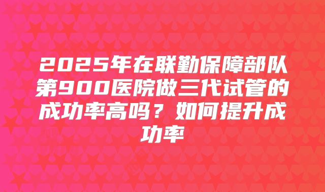 2025年在联勤保障部队第900医院做三代试管的成功率高吗？如何提升成功率