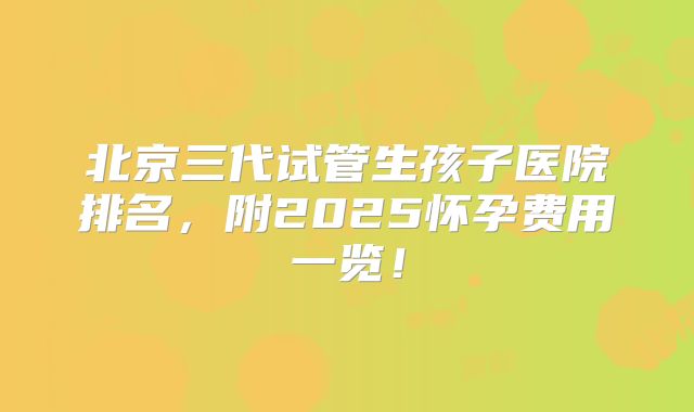 北京三代试管生孩子医院排名，附2025怀孕费用一览！